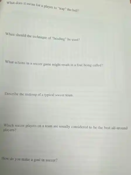 What does it mean for a player to "trap" the ball?
When should the technique of "heading" be used?
What actions in a soccer game might result in a foul being called?
Describe the makeup of a typical soccer team.
Which soccer players on a team are usually considered to be the best all -around
players?
How do you make a goal in soccer?