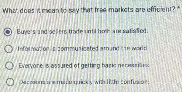 What does it mean to say that free markets are efficient?
Buyers and sellers trade until both are satisfied.
Information is communicated arounc the world
Everyone is assured of getting basic necessities.
Decisions are made quickly with little confusion.