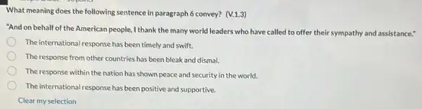 What meaning does the following sentence in paragraph6 convey? (V.1.3)
"And on behalf of the American people, I thank the many world leaders who have called to offer their sympathy and assistance."
The international response has been timely and swift.
The response from other countries has been bleak and dismal.
The response within the nation has shown peace and security in the world.
The international response has been positive and supportive.
Clear my selection