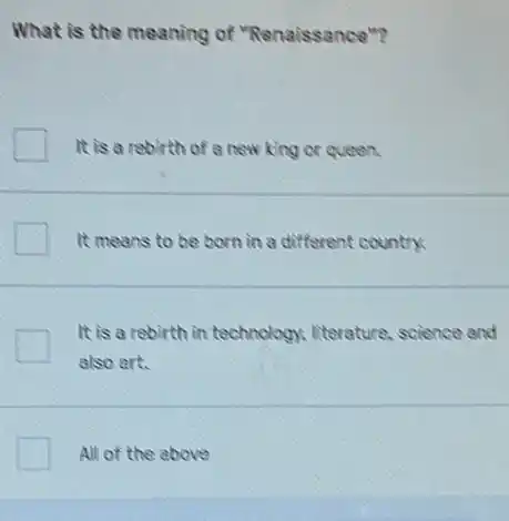 What is the meaning of "Renaissance"?
It is a rebirth of a new king or queen.
It means to be born in a different country.
It is a rebirth in technology, literature.science and
also art.
All of the above