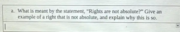 a. What is meant by the statement,"Rights are not absolute?" Give an
example of a right that is not absolute, and explain why this is so.
square