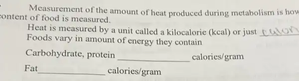 Measurement of the amount of heat produced during metabolism is how
content of food is measured.
Heat is measured by a unit called a kilocalorie (kcal)or just __
Foods vary in amount of energy they contain
Carbohydrate , protein
underline ( )calories/gram
Fat __ calories/gram