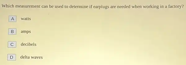 Which measurement can be used to determine if earplugs are needed when working in a factory?
A watts
B amps
C
decibels
D
delta waves