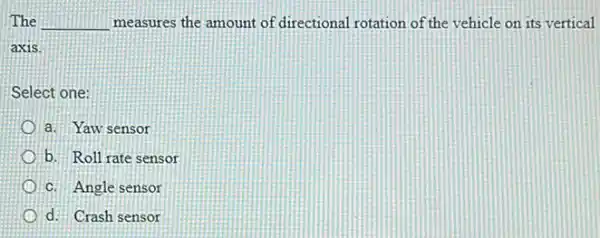 The __ measures the amount of directional rotation of the vehicle on its vertical
axis.
Select one:
a. Yaw sensor
b. Roll rate sensor
C. Angle sensor
d. Crash sensor