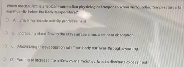 Which mechanism is a typical mammalian physiological response when surrounding tomperatures fall
significantly below the body temperature?
A. Shivering muscle activity produces heat
B. Increasing blood flow to the skin surface stimulates heat absorption
C. Maximizing the evaporation rate from body surfaces through sweating
D. Panting to increase the airflow over a moist surface to dissipate excess heat