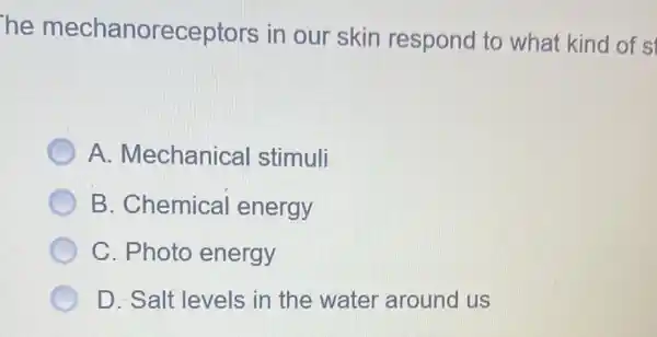 he mechanoreceptors in our skin respond to what kind of s
A. Mechanical stimuli
B. Chemical energy
C. Photo energy
D. Salt levels in the water around us