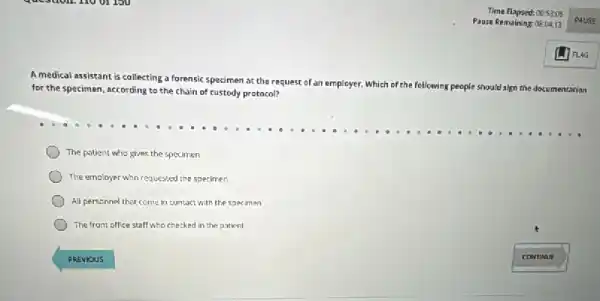 A medical assistant is collecting a forensic specimen at the request of an employer.
Which of the following people should sign the documentation for the specimen, according to the chain of custody protocol?
The patient who gives the specimen
The employer who requested the specimen
All personnel that come in contact with the specimen
The front office staff who checked in the patient