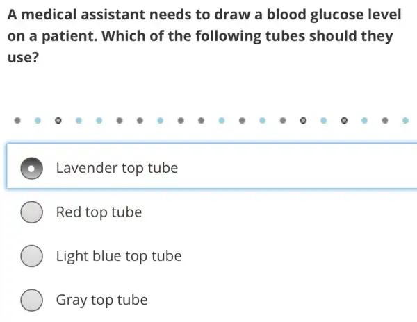 A medical assistant needs to draw a blood glucose level
on a patient.. Which of the following tubes should they
use?
D Lavender top tube
Red top tube
Light blue top tube
Gray top tube