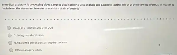 A medical assistant is processing blood samples obtained for a DNA analysis and paternity testing. Which of the following information must they
Include on the document in order to maintain chain of custody?
Initials of the patient and their DOE
Ordering provider's initials
Initials of the person transporting the specimen
Office manager's initidls