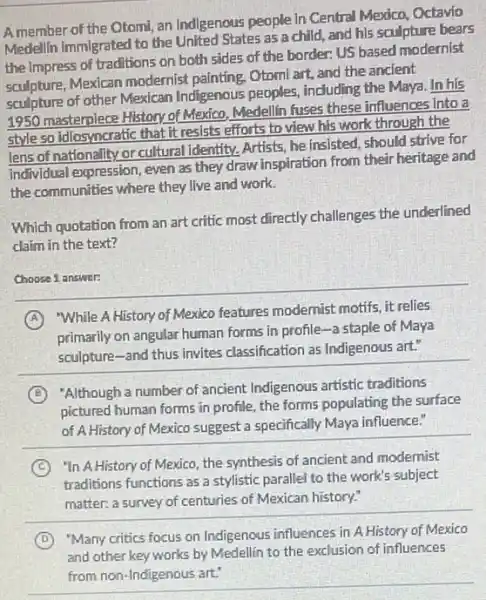 A member of the Otomi, an Indigenous people In Central Mexico, Octavio
Medellin immigrated to the United States as a child, and his sculpture bears
the Impress of traditions on both sides of the border: US based modernist
sculpture, Mexican modernist painting, Otomi art, and the ancient
sculpture of other Mexican Indigenous peoples, including the Maya. In his
1950 masterpiece History of Mexico, Medellin fuses these influences into a
style so idiosyncratic that it resists efforts to view his work through the
lens of nationality or cultural identity. Artists, he insisted, should strive for
Individual expression, even as they draw inspiration from their heritage and
the communities where they live and work.
Which quotation from an art critic most directly challenges the underlined
claim in the text?
Choose 1 answer:
A
"While A History of Mexico features modernist motifs, it relies
primarily on angular human forms in profile-a staple of Maya
sculpture-and thus invites classification as Indigenous art:
B
"Although a number of ancient Indigenous artistic traditions
pictured human forms in profile, the forms populating the surface
of A History of Mexico suggest a specifically Maya influence."
C
"In A History of Mexico, the synthesis of ancient and modernist
traditions functions as a stylistic parallel to the work's subject
matter: a survey of centuries of Mexican history:
D
"Many critics focus on Indigenous influences in A History of Mexico
and other key works by Medellin to the exclusion of influences
from non-Indigenous art: