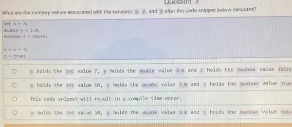 What are the memory values associated with the variables x,y and z after the code snippet below executes?
int x=7
double y=2.Theta 
boolean z=false
x=x+3
z true;
x holds the int value 7, y holds the double value 2.8 and holds the boolean value false
x holds the int value 10, y holds the double value 2.0 and z
holds the boolean value true
This code snippet will result in a compile time error.
x holds the int value 10, y holds the double value 2.8 and z holds the boolean value fals