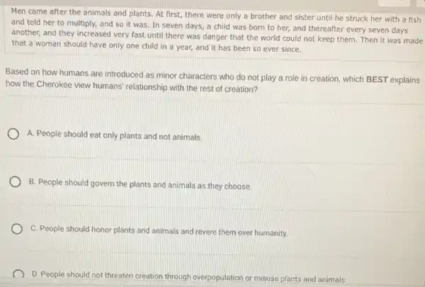 Men came after the animals and plants. At first, there were only a brother and sister until he struck her with a fish
and told her to multiply, and so it was. In seven days a child was born to her, and thereafter every seven days
another, and they increased very fast until there was danger that the world could not keep them. Then it was made
that a woman should have only one child in a year, and it has been so ever since.
Based on how humans are introduced as minor characters who do not play a role in creation, which BEST explains
how the Cherokee view humans' relationship with the rest of creation?
A. People should eat only plants and not animals.
B. People should govern the plants and animals as they choose.
C. People should honor plants and animals and revere them over humanity.
D. People should not threaten creation through overpopulation or misuse plants and animals.