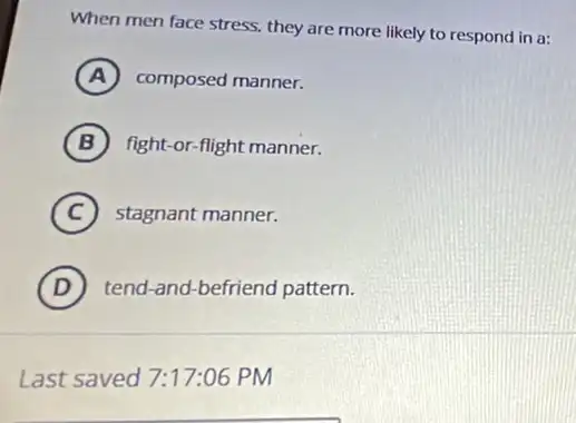 When men face stress,they are more likely to respond in a:
A composed manner.
B fight-or-flight manner.
C stagnant manner.
D tend-and-befriend pattern.
Last saved 7:17:06 PM