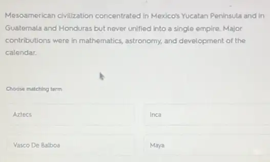 Mesoamerican civilization concentrated in Mexico's Yucatan Peninsula and in
Guatemala and Honduras but never unified into a single empire. Major
contributions were in mathematics, astronomy, and development of the
calendar.
Choose matching term
square 
Inca
Vasco De Balboa
Maya