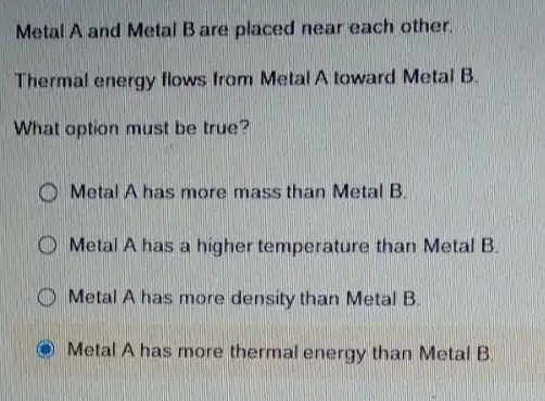 Metal A and Metal B are placed near each other.
Thermal energy flows from Metal A toward Metal B
What option must be true?
Metal A has more mass than Metal B.
Metal A has a higher temperature than Metal B
Metal A has more density than Metal B.
C Metal A has more thermal energy than Metal B