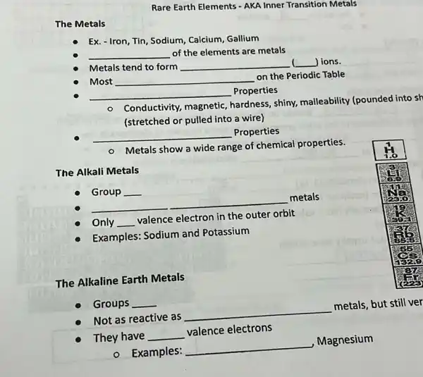 The Metals
Rare Earth Elements AKA Inner Transition Metals
Ex. - Iron, Tin, Sodium Calcium, Gallium
Metals tend to form __ 1 lions.
__ of the elements are metals
Most __
on the Periodic Table
__ Properties
- Conductivity magnetic, hardness , shiny, malleability (pounded into sh
cr (stretched or pulled into a wire)
__ Properties
Metals show a wide range of chemical properties.
The Alkali Metals
Group __
__
metals
Only __
valence electron in the
orbit
Examples: Sodium and Potassium
The Alkaline Earth Metals
Not as reactive as
__
metals, but still ver
Groups __
They have __
valence electrons
- Examples:
__
Magnesium