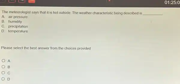 The meteorologist says that it is hot outside.The weather characteristic being described is __
A. air pressure
B. humidity
C. precipitation
D. temperature
Please select the best answer from the choices provided
A
B
C
D