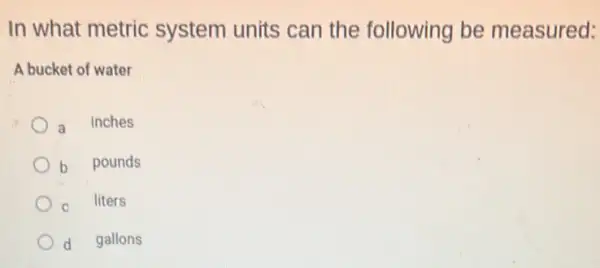 In what metric system units can the following be measured:
A bucket of water
a inches
b pounds
C liters
d gallons