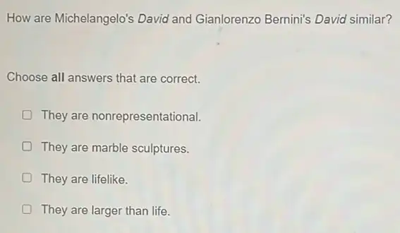 How are Michelangelo's David and Gianlorenzo Bernini's David similar?
Choose all answers that are correct.
They are nonrepresentational.
D They are marble sculptures.
D They are lifelike.
D They are larger than life.