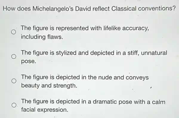 How does Michelangelo's David reflect Classical conventions?
The figure is represented with lifelike accuracy,
including flaws.
The figure is stylized and depicted in a stiff, unnatural
pose.
The figure is depicted in the nude and conveys
beauty and strength.
The figure is depicted in a dramatic pose with a calm
facial expression.