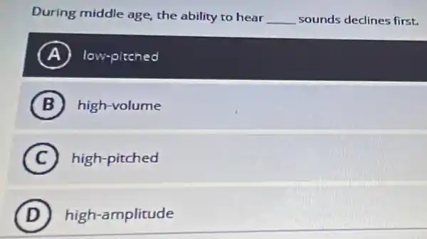 During middle age the ability to hear __ sounds declines first.
A low-pitched
B high-volume
C high-pitched
D high-amplitude