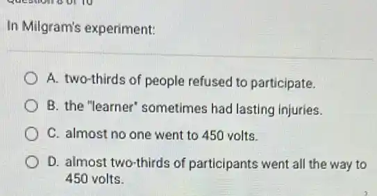 In Milgram's experiment:
A. two-thirds of people refused to participate.
B. the "learner'sometimes had lasting injuries.
C. almost no one went to 450 volts.
D. almost two-thirds of participants went all the way to
450 volts.