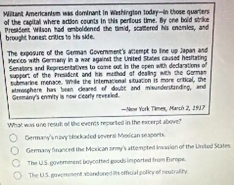 Militant Americanism was dominant In Washington today-In those quarters
of the capital where action counts in this perilous time. By one bold strike
Presklem: Wilson had emboldened the timid, scattered his enemles,and
brought honest critics to his side.
The exposure of the German Government's attempt to line up Japan and
Mexico with Germany in a war against the United States caused hesitating
Senetors and Representatives to come out in the open with declarations of
support of the President and his method of deallng with the German
submarine menace. While the international situation is more critical, the
atmosphere has been cleared of doubt and misunderstanding, and
Germany's enmity is now clearly revealed.
-New Yerk Times, March 2. 1917
What was one result of the events reported in the excerpt above?
Germany's navy blockaded several Mexican seaports.
Germany financed the Mexican army's attempted invasion of the United States.
The U.S. government boycotted goods imported from Europe.
The U.S. government abandoned Its official policy of neutrality.