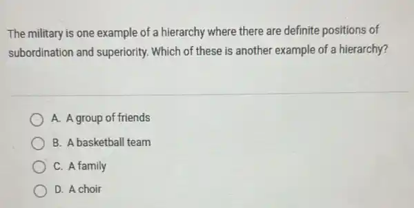 The military is one example of a hierarchy where there are definite positions of
subordination and superiority. Which of these is another example of a hierarchy?
A. A group of friends
B. A basketball team
C. A family
D. A choir