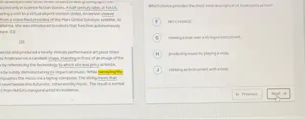 Milluerson was yrowangupmune
xisted only in science fiction stories. A half century later, at NASA,
uring a visit to a virtual airport control center, Anderson viewed
from a video feed provided of the Mars Global Surveyor satellite. At
lifornia, she was introduced to robots that function autonomously
vare. [D]
[3]
wrote and produced a ninety-minute performance art piece titled
as Anderson on a candlelit stage, standing in front of an image of the
v by referencing the technology to which she was privy at NASA.
is by subtly demonstrating its impact on music While sweeping the
nipulates the music via a laptop computer. The string music that
reverberate into futuristic otherworldly musiC. The result is surreal
t from NASA's inaugura artist in residence.
Which choice provides the most vivid description of Anderson's action?
F NO CHANGE
G moving a bow over a stringed instrument,
producing music by playing a viola,
J rubbing an instrument with a bow,