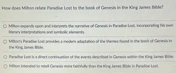 How does Milton relate Paradise Lost to the book of Genesis in the King James Bible?
Milton expands upon and interprets the narrative of Genesis in Paradise Lost,incorporating his own
literary interpretations and symbolic elements.
Milton's Paradise Lost provides a modern adaptation of the themes found in the book of Genesis in
the King James Bible.
Paradise Lost is a direct continuation of the events described in Genesis within the King James Bible.
Milton intended to retell Genesis more faithfully than the King James Bible in Paradise Lost.