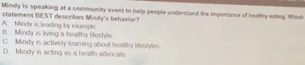 Mindy is speaking at a community event to help people understand the importance of healthy eating Which
statement BEST describes Mindy's behavior?
A. Mindy is leading by example
B. Mindy is living a healthy lifestyle
C. Mindy is actively learning about healthy lifestyles.
D. Mindy is acting as a health advocate