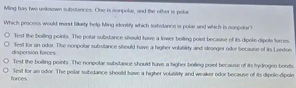 Ming has two unknown substances. One is nonpolar,and the other is polar.
Which process would most likely help Ming identify which substance is polar and which is nonpolar?
Test the boiling points The polar substance should have a lower boiling point because of its dipole-dipole forces.
Test for an odor The nonpolar substance should have a higher volatility and stronger odor because of its London
dispersion forces.
Test the boiling points The nonpolar substance should have a higher boiling point because of its hydrogen bonds.
Test for an odor.The polar substance should have a higher volatility and weaker odor because of its dipole-dipole
forces.