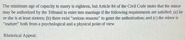 The minimum age of capacity to marry is eighteen, but Article 84 of the Civil Code states that the minor
may be authorized by the Tribunal to enter into marriage if the following requirements are satisfied: (a) he
or she is at least sixteen; (b) there exist "serious reasons"to grant the authorization;and (c) the minor is
"mature" both from a psychological and a physical point of view
Rhetorical Appeal: