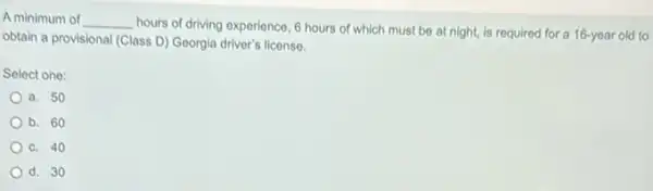 A minimum of __
hours of driving experience 6 hours of which must be at night.is required for a 16-year old to
obtain a provisional (Class D) Georgia driver's license.
Select one:
a. 50
b. 60
C. 40
d. 30