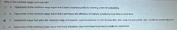 Why is the minimum wage controversial?
A. Opponents of the minimum wage argue that it harms business profits by lowering prices for consumers.
8. Opponents of the minimum wage argue that It decreases the efficiency of workers by reducing incentives to work hard.
C. Opponents argue that when the minimum wage is increased, some businesses cut jobs to keep their labor costs the same which, then, contributes to unemployment.
D. Opponents of the minimum wage argue that many industries have found legal loopholes to evade the requirement