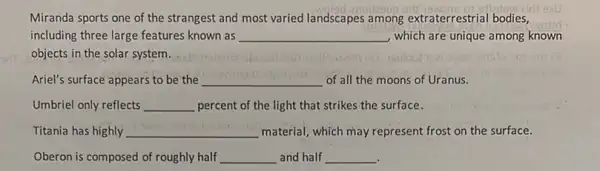 Miranda sports one of the strangest and most varied landscapes among extraterrestrial bodies,
including three large features known as __ which are unique among known
objects in the solar system.
Ariel's surface appears to be the __ of all the moons of Uranus.
Umbriel only reflects __ percent of the light that strikes the surface.
Titania has highly __ material; which may represent frost on the surface.
Oberon is composed of roughly half __ and half __