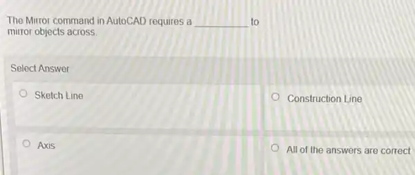 The Mirror command in AutoCAD requires a __ to
mirror objects across.
Select Answer
Sketch Line
Construction Line
Axis
All of the answers are correct