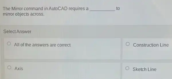 The Mirror command in AutoCAD requires a __ to
mirror objects across.
Select Answer
All of the answers are correct
Construction Line
Axis
Sketch Line