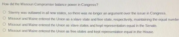 How did the Missouri Compromise balance power in Congress?
Slavery was outlawed in all new states, so there was no longer an argument over the issue in Congress.
Missouri and Maine entered the Union as a slave state and free state, respectively, maintaining the equal numbe
Missouri and Maine entered the Union as slave states and kept representation equal in the Senate.
Missouri and Maine entered the Union as free states and kept representation equal in the House.