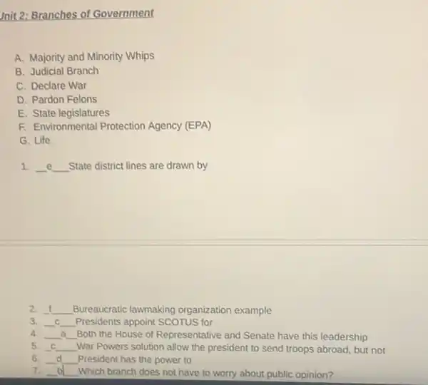 mit 2: Branches of Government
A. Majority and Minority Whips
B. Judicial Branch
C. Declare War
D. Pardon Felons
E. State legislatures
F. Environmental Protection Agency (EPA)
G. Life
1. __ e __ State district lines are drawn by e
2. __ Bureaucratic lawmaking organization example
3. __ C __ Presidents appoint SCOTUS for C
4. __ a __ Both the House of Representative and Senate have this leadership
5. __ __ War Powers solution allow the president to send troops abroad, but not
6. __ d __ President has the power to
7. __ b __ Which branch does not have to worry about public opinion?