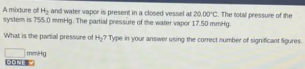 A mixture of H_(2) and water vapor is present in a closed vessel at 20.00^circ C The total pressure of the
system is 755.0 mmHg. The partial pressure of the water vapor 17.50 mmHg.
What is the partial pressure of H_(2) ? Type in your answer using the correct number of significant figures.
square  mmHg