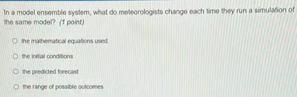 In a model ensemble system, what do meteorologists change each time they run a simulation of
the same model? (1 point)
the mathematical equations used
the initial conditions
the predicted forecast
the range of possible outcomes