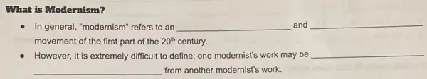 What is Modernism?
In general, "modernism" refers to an __ and __
movement of the first part of the 20^th century.
However, it is extremely difficult to define; one modernist's work may be
__
__ from another modernist's work.