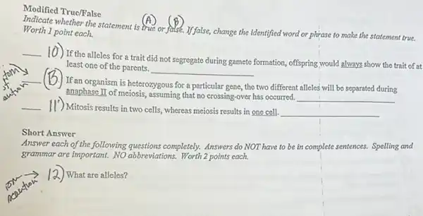 Modified True/False
(A)
or fatse. If false, change the identified word or phrase to make the statement true. Worth 1 point each.
(6)
__
10) If the alleles for a trait did not segregate during gamete formation, offspring,would always show the trait of at
least one of the parents.
__
__ (B)If an organism is heterozygous
for a particular gene , the two different alleles will be separated during
anaphase II of meiosis,assuming that no crossing -over has occurred.
__
__
Mitosis results in two cells, whereas meiosis results in one cell. __
Short Answer
Answer each of the following questions completely. Answers do NOT have to be in complete sentences. Spelling and
grammar are important. NO abbreviations. Worth 2 points each.
) What are alleles?