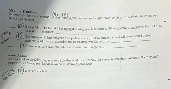 Modified True/False
Indicate whether the statement is true or false.If false, change the identified word or phrase to make the statement true.
Worth 1 point each.
__
10) If the alleles for a trait did not segregate during gamete formation, offspring,would always show the trait of at
least one of the parents.
__
__ (B)If an organism is heterozygous
for	the two different
will be separated during
anaphase II of meiosis,assuming that no crossing -over has occurred.
__
__ II') Mitosis results in two cells, whereas meiosis results in one cell. __
Short Answer
Answer each of the following questions completely. Answers do NOT have to be in complete sentences.Spelling and
I ) What are alleles?