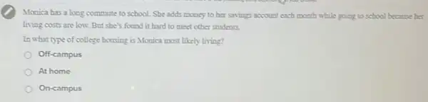 Mogica has a long commute to school. She adds money to her savings account each month while going to school because ber
living costs are low.But she's found it hard to meet other students.
In what type of college bousing is Monica most likely living?
Off-campus
At home
On-campus