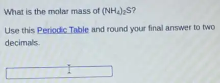 What is the molar mass of (NH_(4))_(2)S'
Use this Periodic Table and round your final answer to two
decimals.
square