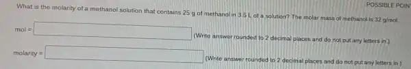 What is the molarity of a methanol solution that contains 25 g of methanol in 3.5 L of a solution?The molar mass of methanol is
32g/mol
mol=square 
(Write answer rounded to 2 decimal places and do not put any letters in.)
molarity = square 
(Write answer rounded to 2 decimal places and do not put any letters in.)
POSSIBLE POIN