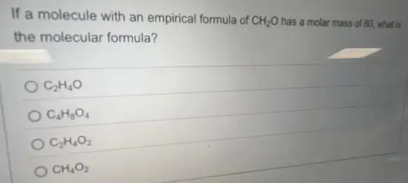 If a molecule with an empirical formula of CH_(2)O has a molar mass of 60, what is
the molecular formula?
C_(2)H_(4)O
C_(4)H_(8)O_(4)
C_(2)H_(4)O_(2)
CH_(4)O_(2)