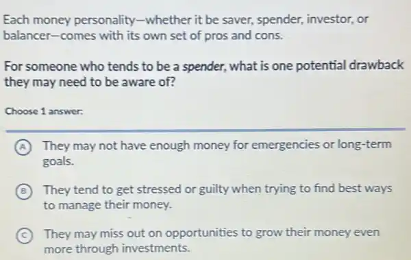 Each money personality-whether it be saver, spender,investor, or
balancer-comes with its own set of pros and cons.
For someone who tends to be a spender, what is one potential drawback
they may need to be aware of?
Choose 1 answer:
A They may not have enough money for emergencies or long -term
goals.
B They tend to get stressed or guilty when trying to find best ways
to manage their money.
C They may miss out on opportunities to grow their money even
more through investments.